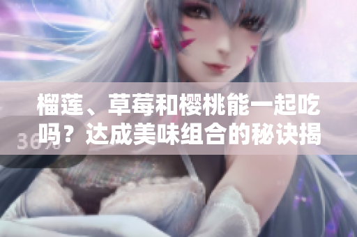 榴蓮、草莓和櫻桃能一起吃嗎？達(dá)成美味組合的秘訣揭秘