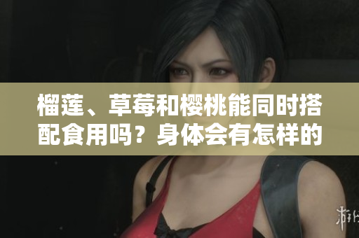 榴蓮、草莓和櫻桃能同時(shí)搭配食用嗎？身體會(huì)有怎樣的反應(yīng)？