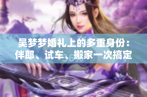吳夢(mèng)夢(mèng)婚禮上的多重身份：伴郎、試車、搬家一次搞定！