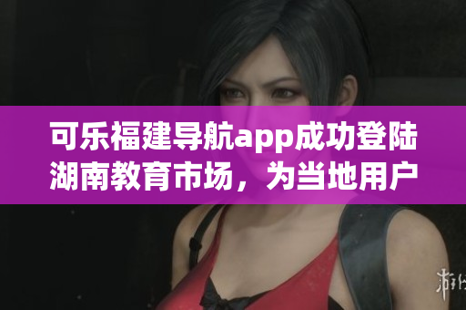 可樂福建導航app成功登陸湖南教育市場，為當地用戶提供便捷服務