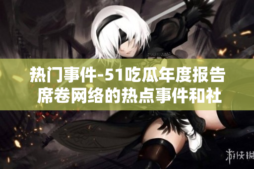 熱門事件-51吃瓜年度報(bào)告 席卷網(wǎng)絡(luò)的熱點(diǎn)事件和社會話題