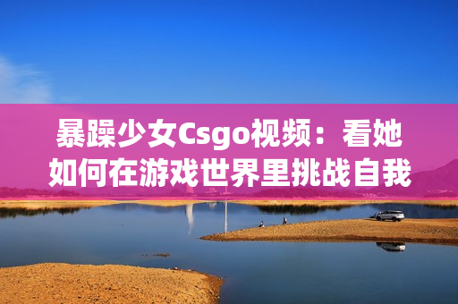 暴躁少女Csgo視頻：看她如何在游戲世界里挑戰(zhàn)自我，以及她的游戲技能如何讓人驚嘆