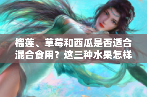 榴蓮、草莓和西瓜是否適合混合食用？這三種水果怎樣搭配更科學？