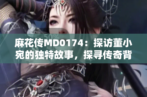 麻花傳MD0174：探訪董小宛的獨(dú)特故事，探尋傳奇背后的秘密