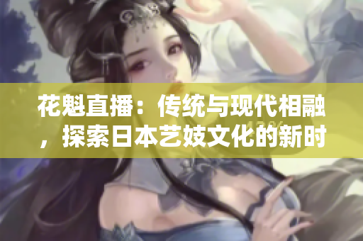 花魁直播：傳統(tǒng)與現代相融，探索日本藝妓文化的新時代直播體驗