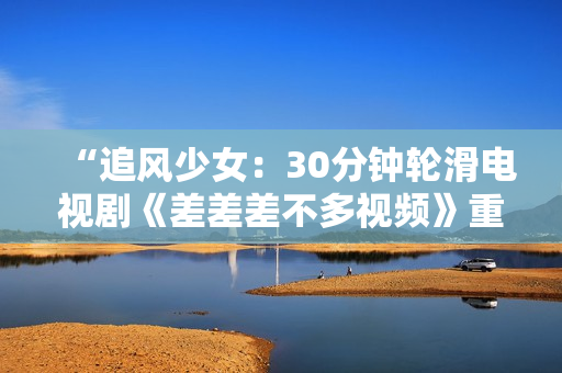 “追風少女：30分鐘輪滑電視劇《差差差不多視頻》重磅上線，引領全新青春風潮！”