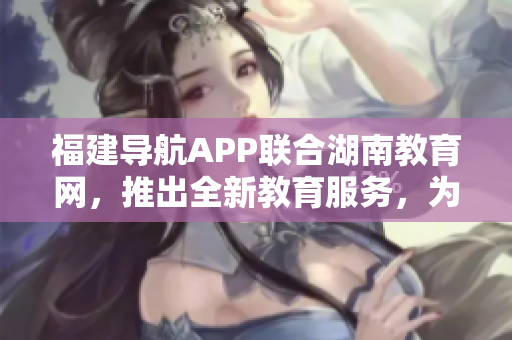 福建導(dǎo)航APP聯(lián)合湖南教育網(wǎng)，推出全新教育服務(wù)，為2022年提供更多精彩內(nèi)容