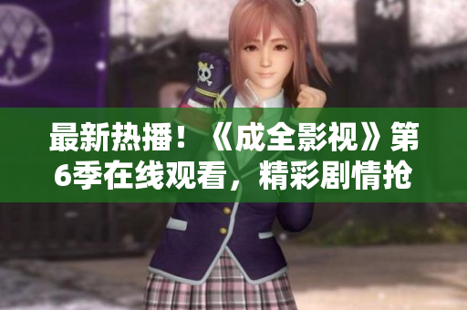 最新熱播！《成全影視》第6季在線觀看，精彩劇情搶先看
