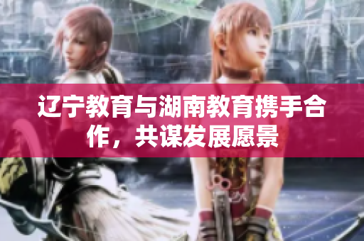 遼寧教育與湖南教育攜手合作，共謀發(fā)展愿景
