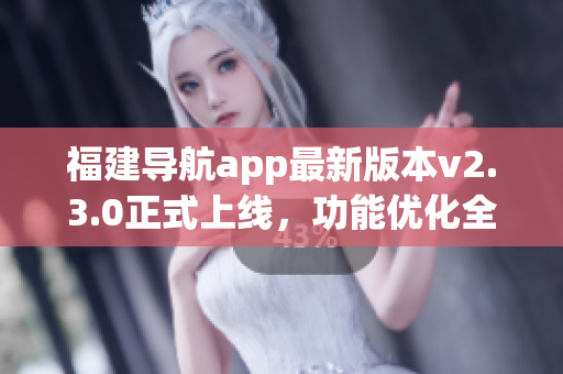 福建導(dǎo)航app最新版本v2.3.0正式上線，功能優(yōu)化全面升級(jí)！