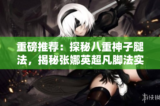 重磅推薦：探秘八重神子腿法，揭秘張娜英超凡腳法實(shí)力