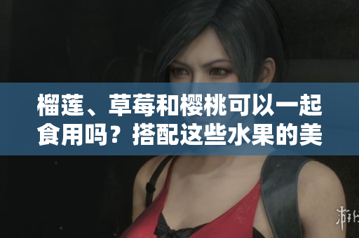 榴蓮、草莓和櫻桃可以一起食用嗎？搭配這些水果的美味秘訣由此揭曉