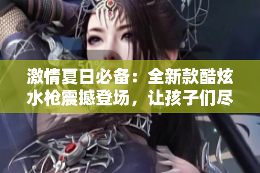 激情夏日必備：全新款酷炫水槍震撼登場(chǎng)，讓孩子們盡情暢玩