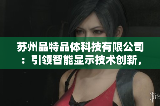 蘇州晶特晶體科技有限公司：引領(lǐng)智能顯示技術(shù)創(chuàng)新，致力于晶體研發(fā)與應(yīng)用