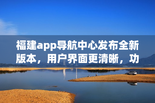 福建app導(dǎo)航中心發(fā)布全新版本，用戶界面更清晰，功能更強(qiáng)大，為您提供更便捷的導(dǎo)航服務(wù)