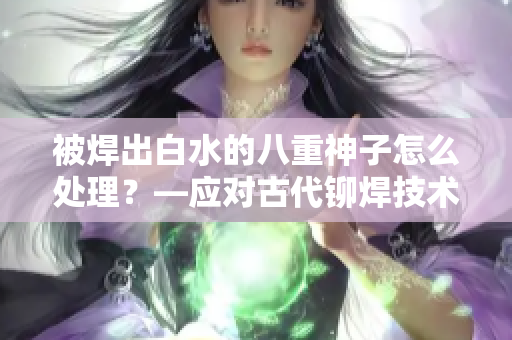 被焊出白水的八重神子怎么處理？—應(yīng)對(duì)古代鉚焊技術(shù)問(wèn)題