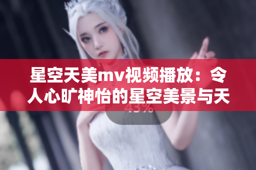 星空天美m(xù)v視頻播放：令人心曠神怡的星空美景與天籟音樂(lè)【人間美好 天地共鳴】