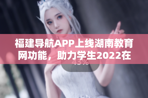 福建導(dǎo)航APP上線湖南教育網(wǎng)功能，助力學(xué)生2022在線學(xué)習(xí)