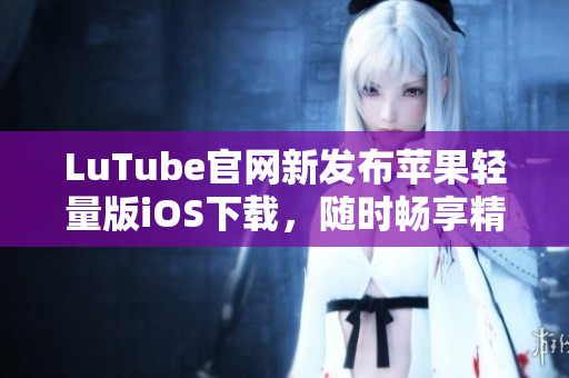LuTube官網(wǎng)新發(fā)布蘋果輕量版iOS下載，隨時(shí)暢享精彩內(nèi)容