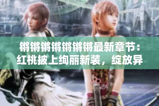 鏘鏘鏘鏘鏘鏘鏘最新章節(jié)：紅桃披上絢麗新裝，綻放異彩