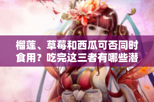 榴蓮、草莓和西瓜可否同時食用？吃完這三者有哪些潛在風險需要注意？