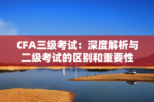 CFA三級(jí)考試：深度解析與二級(jí)考試的區(qū)別和重要性
