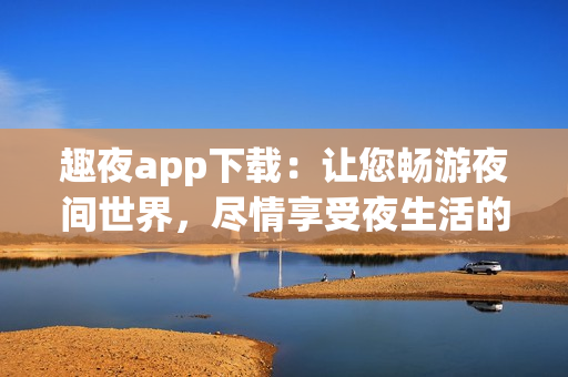 趣夜app下載：讓您暢游夜間世界，盡情享受夜生活的熱情