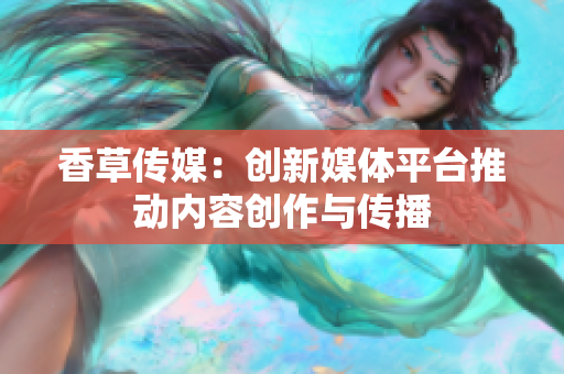 香草傳媒：創(chuàng)新媒體平臺推動內(nèi)容創(chuàng)作與傳播