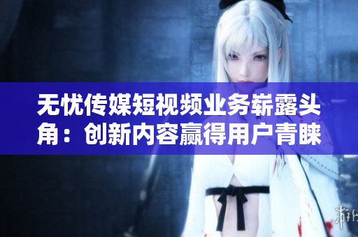 無(wú)憂(yōu)傳媒短視頻業(yè)務(wù)嶄露頭角：創(chuàng)新內(nèi)容贏得用戶(hù)青睞
