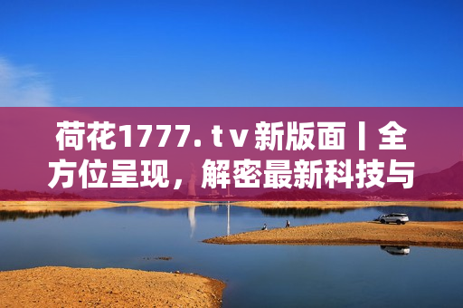 荷花1777. tⅴ新版面丨全方位呈現(xiàn)，解密最新科技與創(chuàng)新產(chǎn)品