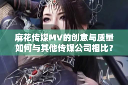 麻花傳媒MV的創(chuàng)意與質量如何與其他傳媒公司相比？