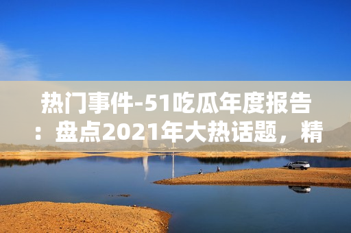 熱門事件-51吃瓜年度報告：盤點2021年大熱話題，精選熱門事件，解讀網(wǎng)友熱議