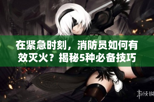 在緊急時刻，消防員如何有效滅火？揭秘5種必備技巧