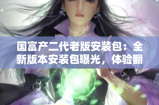 國富產(chǎn)二代老版安裝包：全新版本安裝包曝光，體驗翻倍提升