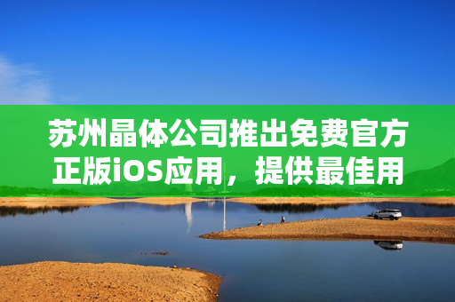 蘇州晶體公司推出免費(fèi)官方正版iOS應(yīng)用，提供最佳用戶體驗(yàn)