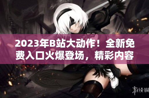 2023年B站大動(dòng)作！全新免費(fèi)入口火爆登場(chǎng)，精彩內(nèi)容搶先體驗(yàn)