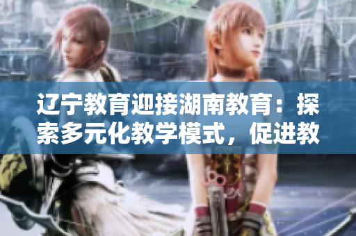 遼寧教育迎接湖南教育：探索多元化教學(xué)模式，促進(jìn)教育發(fā)展