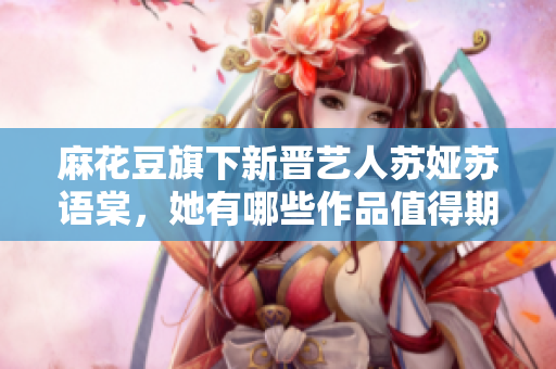 麻花豆旗下新晉藝人蘇婭蘇語棠，她有哪些作品值得期待？