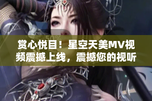 賞心悅目！星空天美MV視頻震撼上線，震撼您的視聽感官