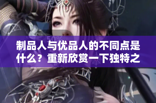 制品人與優(yōu)品人的不同點(diǎn)是什么？重新欣賞一下獨(dú)特之處