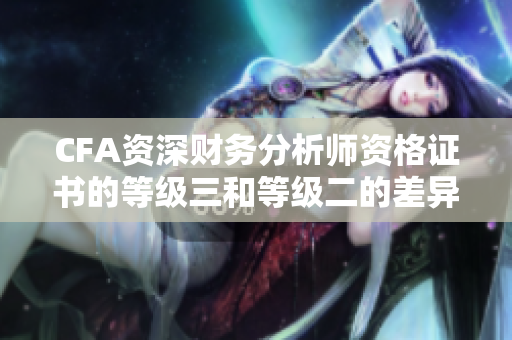 CFA資深財(cái)務(wù)分析師資格證書的等級三和等級二的差異詳解