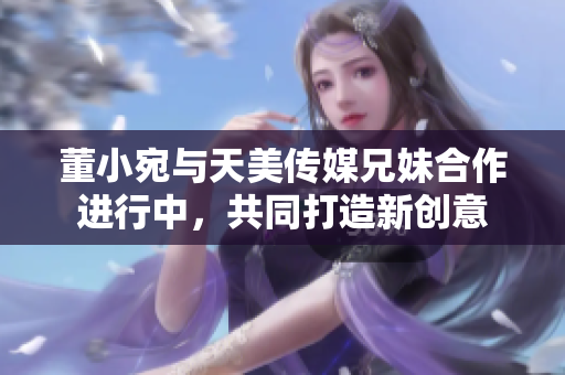 董小宛與天美傳媒兄妹合作進行中，共同打造新創(chuàng)意
