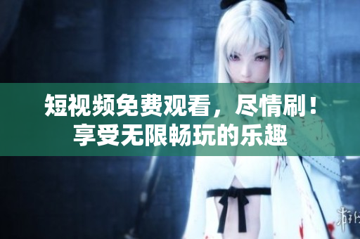 短視頻免費(fèi)觀看，盡情刷！享受無(wú)限暢玩的樂(lè)趣