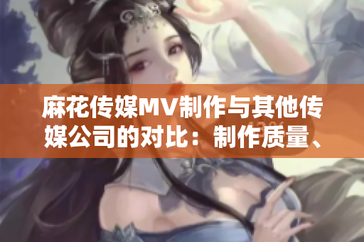 麻花傳媒MV制作與其他傳媒公司的對比：制作質(zhì)量、創(chuàng)意水平及市場反響等方面詳細(xì)比較