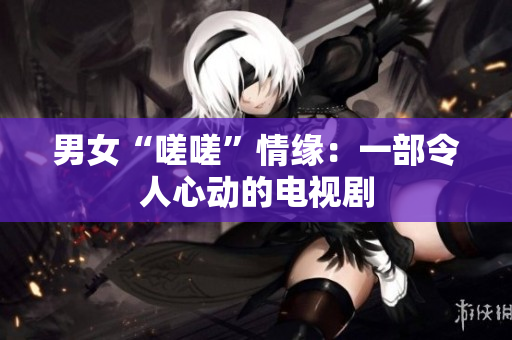 男女“嗟嗟”情緣：一部令人心動(dòng)的電視劇