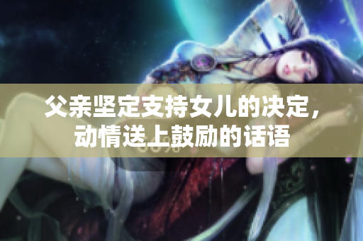 父親堅(jiān)定支持女兒的決定，動(dòng)情送上鼓勵(lì)的話語(yǔ)