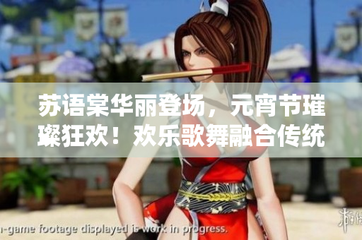 蘇語(yǔ)棠華麗登場(chǎng)，元宵節(jié)璀璨狂歡！歡樂(lè)歌舞融合傳統(tǒng)文化的盛宴震撼開(kāi)啟