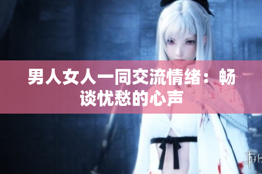 男人女人一同交流情緒：暢談憂愁的心聲
