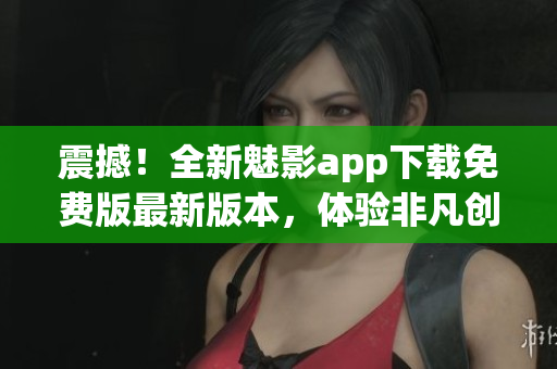 震撼！全新魅影app下載免費(fèi)版最新版本，體驗(yàn)非凡創(chuàng)意！