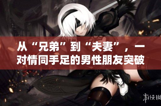 從“兄弟”到“夫妻”，一對情同手足的男性朋友突破傳統(tǒng)，令人深思的真愛故事【獨家報道】